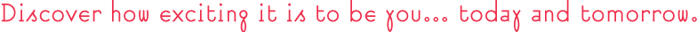 Discover how exciting it is to be you... today and tomorrow.